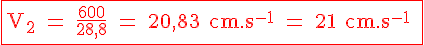 4$ \fbox{ \red \rm V_2 = \frac{600}{28,8} = 20,83 cm.s^{-1} = 21 cm.s^{-1} }